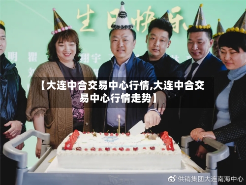 【大连中合交易中心行情,大连中合交易中心行情走势】-第2张图片