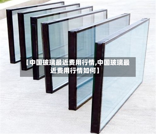 【中国玻璃最近费用行情,中国玻璃最近费用行情如何】-第2张图片
