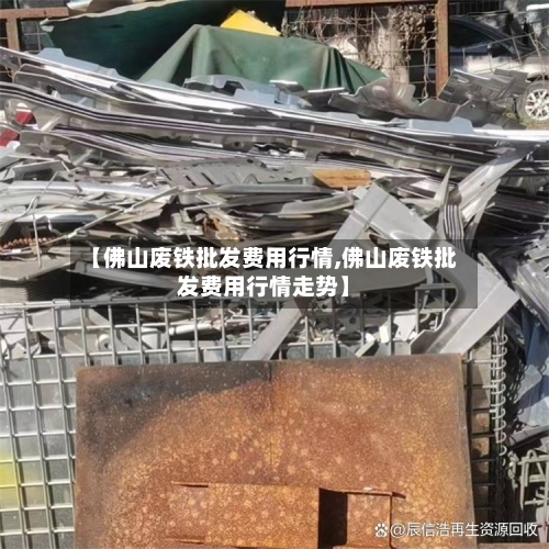 【佛山废铁批发费用行情,佛山废铁批发费用行情走势】