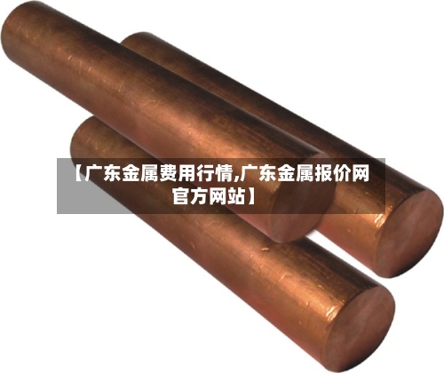 【广东金属费用行情,广东金属报价网官方网站】