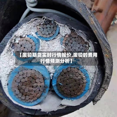【废铅期货实时行情报价,废铅的费用行情预测分析】