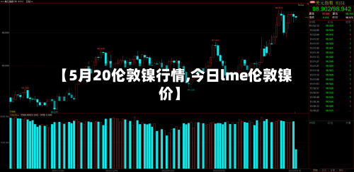 【5月20伦敦镍行情,今日lme伦敦镍价】