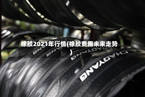 橡胶2021年行情(橡胶费用未来走势)