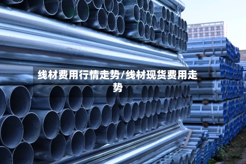 线材费用行情走势/线材现货费用走势-第2张图片