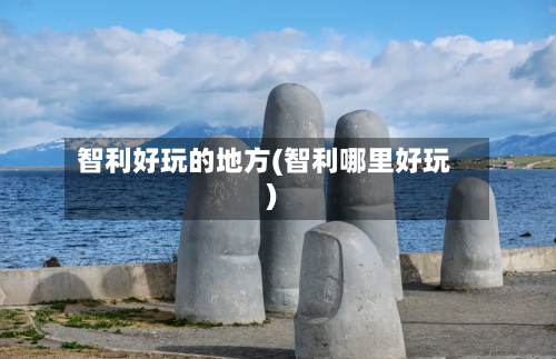 智利好玩的地方(智利哪里好玩)-第2张图片